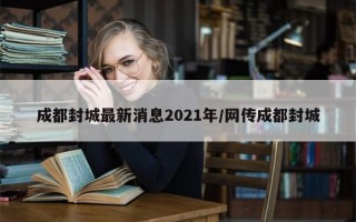 成都封城最新消息2021年/网传成都封城