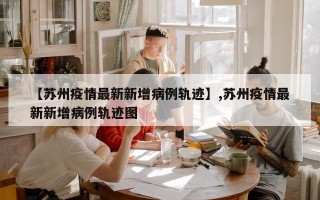 【苏州疫情最新新增病例轨迹】,苏州疫情最新新增病例轨迹图