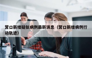 营口新增疑似病例最新消息（营口新增病例行动轨迹）