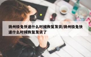 扬州极兔快递什么时候恢复发货/扬州极兔快递什么时候恢复发货了