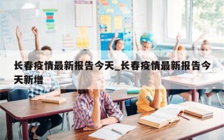 长春疫情最新报告今天_长春疫情最新报告今天新增