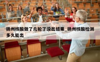 扬州核酸做了几轮了没出结果_扬州核酸检测多久能出