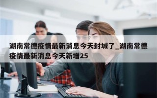 湖南常德疫情最新消息今天封城了_湖南常德疫情最新消息今天新增25