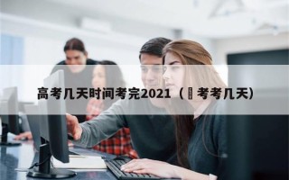 高考几天时间考完2021（髙考考几天）