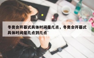 冬奥会开幕式具体时间是几点，冬奥会开幕式具体时间是几点到几点