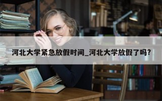 河北大学紧急放假时间_河北大学放假了吗?