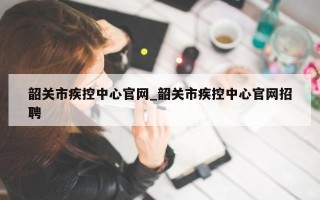 韶关市疾控中心官网_韶关市疾控中心官网招聘