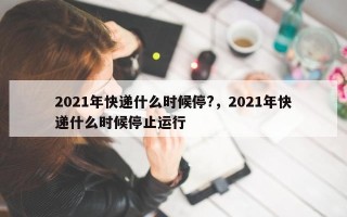 2021年快递什么时候停?，2021年快递什么时候停止运行