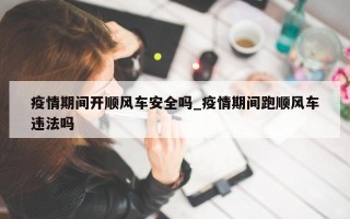疫情期间开顺风车安全吗_疫情期间跑顺风车违法吗