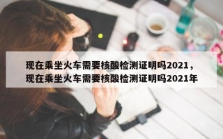 现在乘坐火车需要核酸检测证明吗2021，现在乘坐火车需要核酸检测证明吗2021年