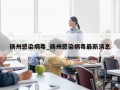 扬州感染病毒_扬州感染病毒最新消息