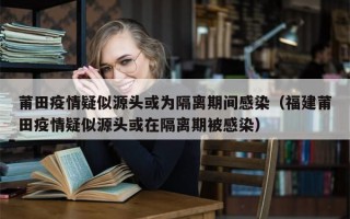 莆田疫情疑似源头或为隔离期间感染（福建莆田疫情疑似源头或在隔离期被感染）