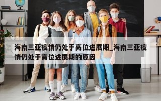 海南三亚疫情仍处于高位进展期_海南三亚疫情仍处于高位进展期的原因