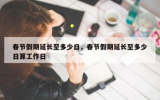 春节假期延长至多少日，春节假期延长至多少日算工作日