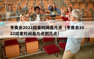 冬奥会2022结束时间是几点（冬奥会2022结束时间是几点到几点）