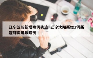 辽宁沈阳新增病例轨迹_辽宁沈阳新增1例新冠肺炎确诊病例