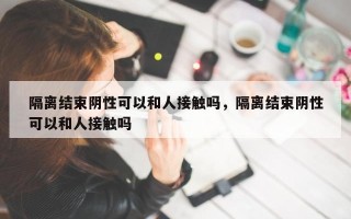 隔离结束阴性可以和人接触吗，隔离结束阴性可以和人接触吗