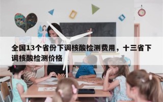全国13个省份下调核酸检测费用，十三省下调核酸检测价格