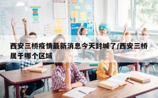西安三桥疫情最新消息今天封城了/西安三桥属于哪个区域