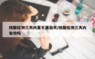 核酸检测三天内算不算当天/核酸检测三天内有效吗