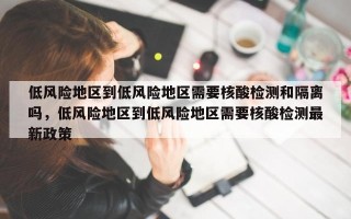 低风险地区到低风险地区需要核酸检测和隔离吗，低风险地区到低风险地区需要核酸检测最新政策