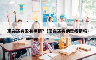 现在还有没有病情?（现在还有病毒疫情吗）