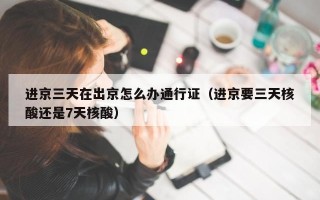 进京三天在出京怎么办通行证（进京要三天核酸还是7天核酸）