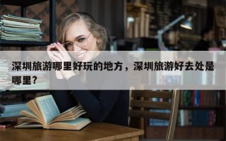 深圳旅游哪里好玩的地方，深圳旅游好去处是哪里?
