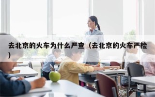 去北京的火车为什么严查（去北京的火车严检）