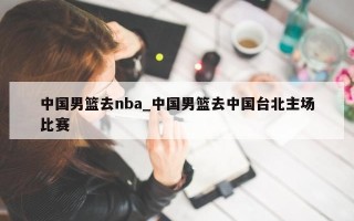 中国男篮去nba_中国男篮去中国台北主场比赛