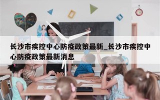 长沙市疾控中心防疫政策最新_长沙市疾控中心防疫政策最新消息