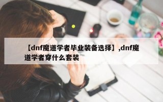 【dnf魔道学者毕业装备选择】,dnf魔道学者穿什么套装