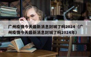 广州疫情今天最新消息封城了吗2024（广州疫情今天最新消息封城了吗2024年）