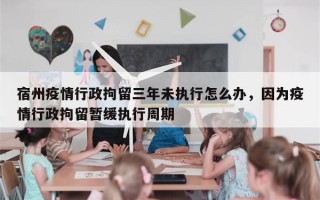 宿州疫情行政拘留三年未执行怎么办，因为疫情行政拘留暂缓执行周期