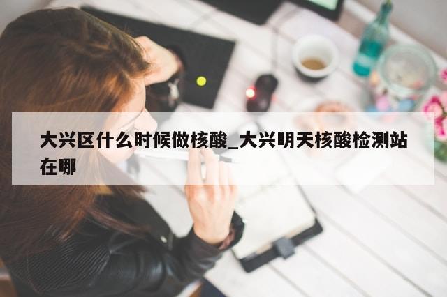 大兴区什么时候做核酸_大兴明天核酸检测站在哪