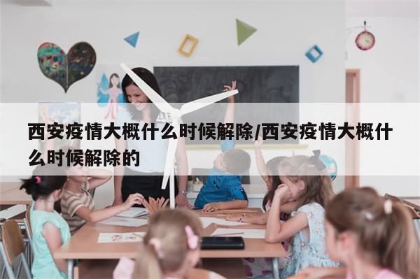 西安疫情大概什么时候解除/西安疫情大概什么时候解除的