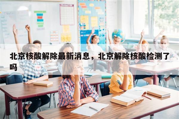 北京核酸解除最新消息，北京解除核酸检测了吗