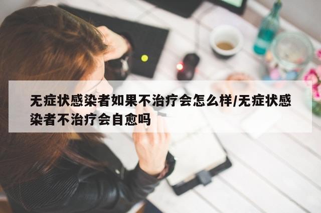 无症状感染者如果不治疗会怎么样/无症状感染者不治疗会自愈吗