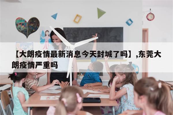 【大朗疫情最新消息今天封城了吗】,东莞大朗疫情严重吗