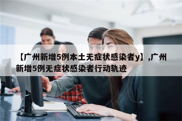 【广州新增5例本土无症状感染者y】,广州新增5例无症状感染者行动轨迹