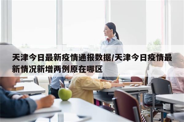 天津今日最新疫情通报数据/天津今日疫情最新情况新增两例原在哪区