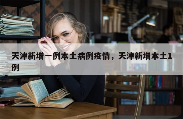 天津新增一例本土病例疫情，天津新增本土1例