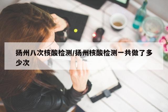 扬州八次核酸检测/扬州核酸检测一共做了多少次