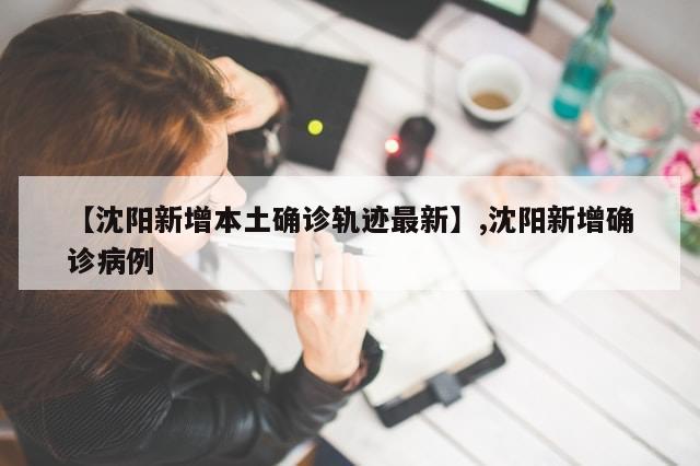 【沈阳新增本土确诊轨迹最新】,沈阳新增确诊病例