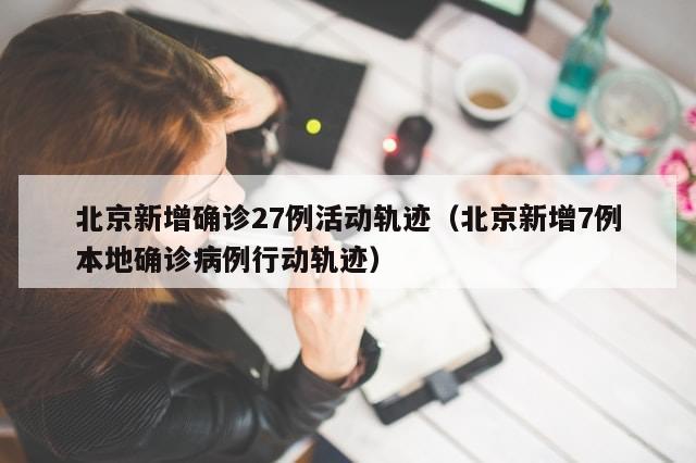 北京新增确诊27例活动轨迹（北京新增7例本地确诊病例行动轨迹）