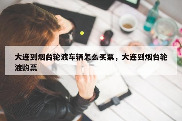 大连到烟台轮渡车辆怎么买票，大连到烟台轮渡购票