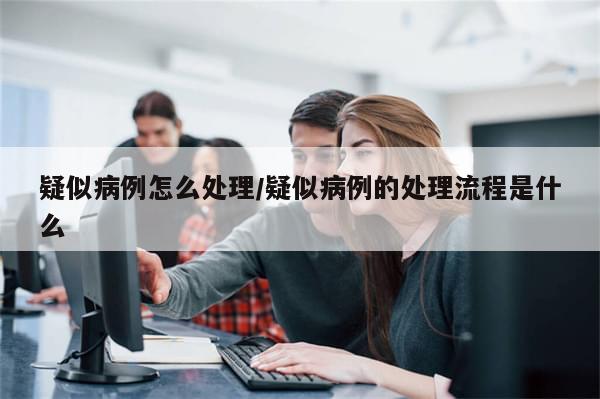 疑似病例怎么处理/疑似病例的处理流程是什么