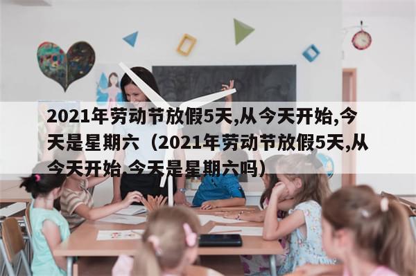 2021年劳动节放假5天,从今天开始,今天是星期六（2021年劳动节放假5天,从今天开始,今天是星期六吗）
