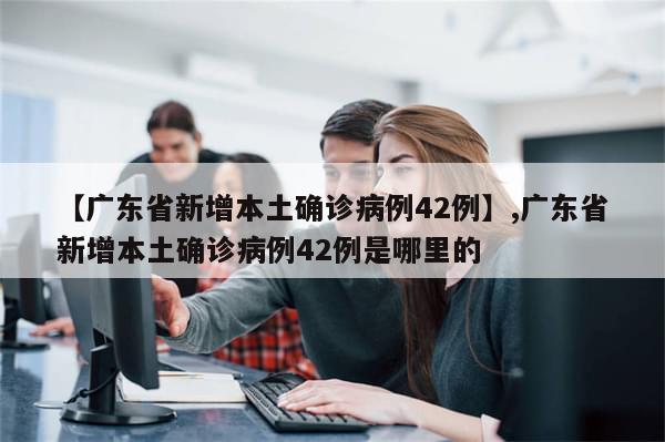 【广东省新增本土确诊病例42例】,广东省新增本土确诊病例42例是哪里的