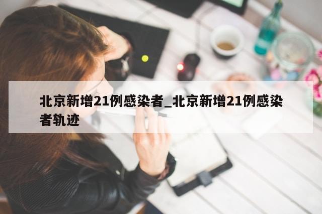 北京新增21例感染者_北京新增21例感染者轨迹